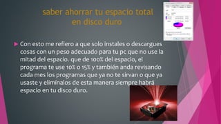 saber ahorrar tu espacio total
en disco duro
 Con esto me refiero a que solo instales o descargues
cosas con un peso adecuado para tu pc que no use la
mitad del espacio. que de 100% del espacio, el
programa te use 10% o 15% y también anda revisando
cada mes los programas que ya no te sirvan o que ya
usaste y elimínalos de esta manera siempre habrá
espacio en tu disco duro.
 