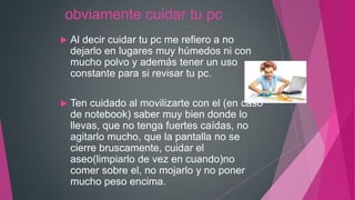 obviamente cuidar tu pc
 Al decir cuidar tu pc me refiero a no
dejarlo en lugares muy húmedos ni con
mucho polvo y además tener un uso
constante para si revisar tu pc.
 Ten cuidado al movilizarte con el (en caso
de notebook) saber muy bien donde lo
llevas, que no tenga fuertes caídas, no
agitarlo mucho, que la pantalla no se
cierre bruscamente, cuidar el
aseo(limpiarlo de vez en cuando)no
comer sobre el, no mojarlo y no poner
mucho peso encima.
 