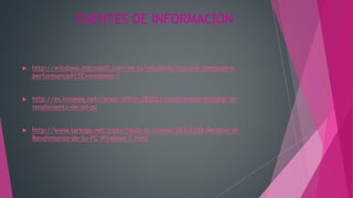FUENTES DE INFORMACIÓN
 http://windows.microsoft.com/es-es/windows/improve-computers-
performance#1TC=windows-7
 http://es.kioskea.net/forum/affich-283223-como-puedo-mejorar-el-
rendimiento-de-mi-pc
 http://www.taringa.net/posts/hazlo-tu-mismo/16316338/Mejorar-el-
Rendimiento-de-tu-PC-Windows-7.html
 