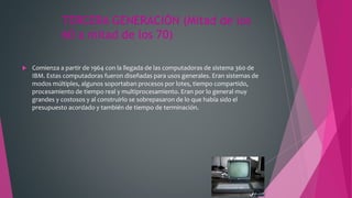 TERCERA GENERACIÓN (Mitad de los
60 a mitad de los 70)
 Comienza a partir de 1964 con la llegada de las computadoras de sistema 360 de
IBM. Estas computadoras fueron diseñadas para usos generales. Eran sistemas de
modos múltiples, algunos soportaban procesos por lotes, tiempo compartido,
procesamiento de tiempo real y multiprocesamiento. Eran por lo general muy
grandes y costosos y al construirlo se sobrepasaron de lo que había sido el
presupuesto acordado y también de tiempo de terminación.
 