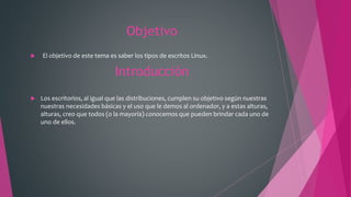 Objetivo
 El objetivo de este tema es saber los tipos de escritos Linux.
Introducción
 Los escritorios, al igual que las distribuciones, cumplen su objetivo según nuestras
nuestras necesidades básicas y el uso que le demos al ordenador, y a estas alturas,
alturas, creo que todos (o la mayoría) conocemos que pueden brindar cada uno de
uno de ellos.
 
