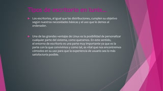 Tipos de escritorio en lunix…
 Los escritorios, al igual que las distribuciones, cumplen su objetivo
según nuestras necesidades básicas y el uso que le demos al
ordenador.
 Una de las grandes ventajas de Linux es la posibilidad de personalizar
cualquier parte del sistema, como queramos. En este sentido,
el entorno de escritorio es una parte muy importante ya que es la
parte con la que convivimos y como tal, es vital que nos encontremos
cómodos en su uso para que la experiencia de usuario sea lo más
satisfactoria posible.
 
