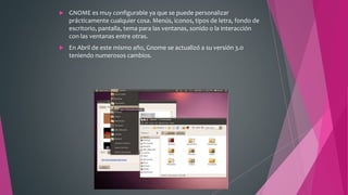  GNOME es muy configurable ya que se puede personalizar
prácticamente cualquier cosa. Menús, iconos, tipos de letra, fondo de
escritorio, pantalla, tema para las ventanas, sonido o la interacción
con las ventanas entre otras.
 En Abril de este mismo año, Gnome se actualizó a su versión 3.0
teniendo numerosos cambios.
 