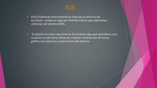 KDE
 KDE (KDesktop Environment) se trata de un entorno de
escritorio creado en 1996 por Mathias Ettrich para diferentes
versiones del sistema UNIX.
 El objetivo al crear este entorno fue el tener algo que permitiese a los
usuarios no solo mirar líneas de ordenes e interactuar de forma
gráfica con todos los componentes del sistema.
 