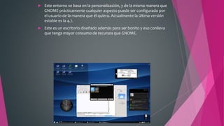  Este entorno se basa en la personalización, y de la misma manera que
GNOME prácticamente cualquier aspecto puede ser configurado por
el usuario de la manera que él quiera. Actualmente la última versión
estable es la 4.7.
 Este es un escritorio diseñado además para ser bonito y eso conlleva
que tenga mayor consumo de recursos que GNOME.
 