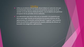 Unity Unity es un entorno de escritorio desarrollado en Junio de 2010 por
Canonical para Ubuntu. Su primer lanzamiento se pudo ver en la
versión 10.10 de Ubuntu Netbook Remix, con el objetivo de optimizar
el espacio de las pantallas de los netbooks.
 Los elementos que tiene Unity son un lanzador a la izquierda que
sirve como lugar donde se encuentran los accesos directos de las
aplicaciones, un contenido central llamado “Lugares” que muestra
todos los archivos y aplicaciones de usuario, además de ofrecer un
buscador de categorías y aplicaciones.
 