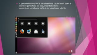  Y ya lo hemos visto con el lanzamiento de Ubuntu 11.04 como el
escritorio por defecto era este, creando bastante
descontento entre buena parte de los usuarios de Ubuntu.
 