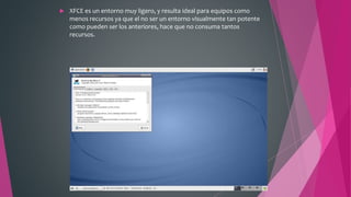  XFCE es un entorno muy ligero, y resulta ideal para equipos como
menos recursos ya que el no ser un entorno visualmente tan potente
como pueden ser los anteriores, hace que no consuma tantos
recursos.
 