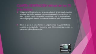 CUARTA GENERACIÓN (Mitad de los 70
a la fecha)
 Esta generación constituye a la época actual de la tecnología. Aquí se
amplía el uso de las redes de computadoras y del procesamiento en
línea y gracias a esto los usuarios obtienen acceso a computadores
alejados geográficamente a través de diferentes tipos de terminales.
 Desde la época de los ochentas ya un porcentaje muy grande tenía
acceso a un computador y conforme pasa el tiempo ese porcentaje va
creciendo más y rápidamente.
 