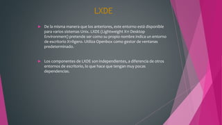 LXDE
 De la misma manera que los anteriores, este entorno está disponible
para varios sistemas Unix. LXDE (Lightweight X11 Desktop
Environment) pretende ser como su propio nombre indica un entorno
de escritorio X11ligero. Utiliza Openbox como gestor de ventanas
predeterminado.
 Los componentes de LXDE son independientes, a diferencia de otros
entornos de escritorio, lo que hace que tengan muy pocas
dependencias.
 