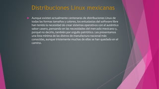 Distribuciones Linux mexicanas
 Aunque existen actualmente centenares de distribuciones Linux de
todas las formas tamaños y colores, los entusiastas del software libre
han tenido la necesidad de crear sistemas operativos con el auténtico
sabor casero, pensando en las necesidades del mercado mexicano y,
porqué no decirlo, también por orgullo patriótico. Les presentamos
una lista mínima de las distros de manufactura nacional más
conocidas, aunque tristemente muchas de ellas se han quedado en el
camino.
 