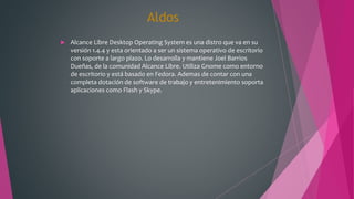 Aldos
 Alcance Libre Desktop Operating System es una distro que va en su
versión 1.4.4 y esta orientado a ser un sistema operativo de escritorio
con soporte a largo plazo. Lo desarrolla y mantiene Joel Barrios
Dueñas, de la comunidad Alcance Libre. Utiliza Gnome como entorno
de escritorio y está basado en Fedora. Ademas de contar con una
completa dotación de software de trabajo y entretenimiento soporta
aplicaciones como Flash y Skype.
 