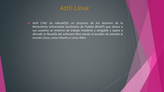 Aztli Linux
 Aztli (‘Ala’ en náhuatl)Es un proyecto de los alumnos de la
Benemérita Universidad Autónoma de Puebla (BUAP) que ofrece a
sus usuarios un entorno de trabajo moderno y amigable y aspira a
difundir la filosofía del software libre siendo el escalón de entrada al
mundo Linux, como Ubuntu o Linux Mint.
 