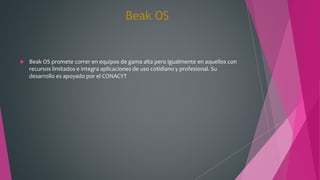 Beak OS
 Beak OS promete correr en equipos de gama alta pero igualmente en aquellos con
recursos limitados e integra aplicaciones de uso cotidiano y profesional. Su
desarrollo es apoyado por el CONACYT
 