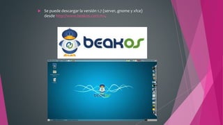  Se puede descargar la versión 1.7 (server, gnome y xfce)
desde http://www.beakos.com.mx.
 