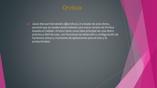 Orvitux
 Jesús Manuel Hernández (@orvitux), el creador de esta distro,
anunció que se estaba desarrollando una nueva versión de Orvitux
basada en Debian. Orvitux tiene como idea principal ser una distro
práctica y fácil de usar, con funciones de detección y configuración de
hardware únicas y montones de aplicaciones para el ocio y la
productividad.
 