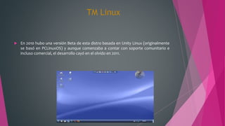 TM Linux
 En 2010 hubo una versión Beta de esta distro basada en Unity Linux (originalmente
se basó en PCLinuxOS) y aunque comenzaba a contar con soporte comunitario e
incluso comercial, el desarrollo cayó en el olvido en 2011.
 