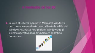A mediados de los 80
 Se crea el sistema operativo Microsoft Windows,
pero no se le consideró como tal hasta la salida del
Windows 95. Hasta hoy en día el Windows es el
sistema operativo mas difundido en el ámbito
doméstico.
 