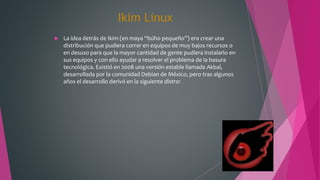 Ikim Linux
 La idea detrás de Ikim (en maya “búho pequeño”) era crear una
distribución que pudiera correr en equipos de muy bajos recursos o
en desuso para que la mayor cantidad de gente pudiera instalarlo en
sus equipos y con ello ayudar a resolver el problema de la basura
tecnológica. Existió en 2008 una versión estable llamada Akbal,
desarrollada por la comunidad Debian de México, pero tras algunos
años el desarrollo derivó en la siguiente distro:
 