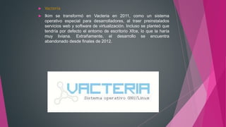  Vacteria
 Ikim se transformó en Vacteria en 2011, como un sistema
operativo especial para desarrolladores, al traer preinstalados
servicios web y software de virtualización. Incluso se planteó que
tendría por defecto el entorno de escritorio Xfce, lo que la haría
muy liviana. Extrañamente, el desarrollo se encuentra
abandonado desde finales de 2012.
 