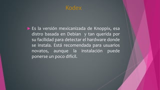 Kodex
 Es la versión mexicanizada de Knoppix, esa
distro basada en Debian y tan querida por
su facilidad para detectar el hardware donde
se instala. Está recomendada para usuarios
novatos, aunque la instalación puede
ponerse un poco difícil.
 