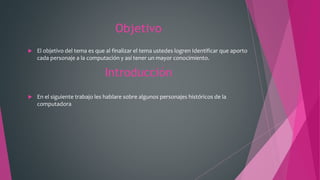 Objetivo
 El objetivo del tema es que al finalizar el tema ustedes logren Identificar que aporto
cada personaje a la computación y así tener un mayor conocimiento.
Introducción
 En el siguiente trabajo les hablare sobre algunos personajes históricos de la
computadora
 