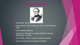 Charles Babbage:
 Nacimiento: 26 de Diciembre de 1791
 Fallecimiento: 18 de octubre de 1871, a los 79 años de
edad
 Nacionalidad: Británica
 Aportación: Presentó un modelo llamado "máquina
diferencial" en 1822.
 Entre 1833 y 1842, inventó la máquina analítica
 Creo los planos de la impresora moderna
 