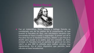 Blaise Pascal:
 Fue un matemático, físico, filósofo y teólogo francés, es
considerado uno de los padres de la computación, ya que
inventó la Pascalina en 1642, una calculadora mecánica que
funcionaba en base a ruedas y engranajes. El primer uso de la
Pascalina fue en la Hacienda francesa, debido a que Pascal la
diseñó para ayudar a su padre, que era contador en dicha
entidad. La Pascalina tuvo un periodo de gloria en los años
1960's ya que IBM lo utilizaba para realizar cálculos muy
rápidamente. Era el único dispositivo que permitía hacer
cálculos en base hexadecimal.
 