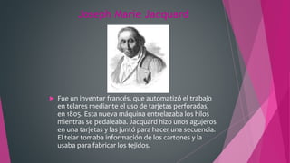 Joseph Marie Jacquard
 Fue un inventor francés, que automatizó el trabajo
en telares mediante el uso de tarjetas perforadas,
en 1805. Esta nueva máquina entrelazaba los hilos
mientras se pedaleaba. Jacquard hizo unos agujeros
en una tarjetas y las juntó para hacer una secuencia.
El telar tomaba información de los cartones y la
usaba para fabricar los tejidos.
 