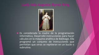 Lady Ada Augusta Byron King
 Es considerada la madre de la programación
informática. Desarrolló instrucciones para hacer
cálculos en la máquina analítica de Babbage. Ella
programó un conjunto de instrucciones que
permitían que otras se repitieran en un bucle o
subrutina.
 