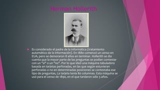 Herman Hollerith
 Es considerado el padre de la informática (tratamiento
automático de la información). En 1880 comenzó un censo en
EUA, pero se demoraron 8 años en terminar. Hollerith se dio
cuenta que la mayor parte de las preguntas se podían contestar
con un "sí" o un "no". Por lo que ideó una máquina tabuladora
basada en tarjetas perforadas, en las que según estuvieran
perforadas o no en determinadas posiciones se contestaba ese
tipo de preguntas, La tarjeta tenía 80 columnas. Esta máquina se
usó para el censo de 1890, en el que tardaron sólo 3 años.
 