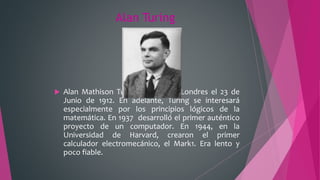 Alan Turing
 Alan Mathison Turing, nacido en Londres el 23 de
Junio de 1912. En adelante, Turing se interesará
especialmente por los principios lógicos de la
matemática. En 1937 desarrolló el primer auténtico
proyecto de un computador. En 1944, en la
Universidad de Harvard, crearon el primer
calculador electromecánico, el Mark1. Era lento y
poco fiable.
 