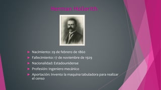 Herman Hollerith
 Nacimiento: 29 de febrero de 1860
 Fallecimiento: 17 de noviembre de 1929
 Nacionalidad: Estadounidense
 Profesión: Ingeniero mecánico
 Aportación: Invento la maquina tabuladora para realizar
el censo
 