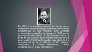 John Von Neumann
 En 1945, John von Neumann concibió la idea de un
computador que se manejaba mediante instrucciones
almacenadas en una memoria. Este concepto
moderno de computador se plasmó, en 1946, en un
prototipo llamado ENIAC, en los Estados Unidos, a
partir de una iniciativa de las fuerzas armadas de ese
país. Medía 30 metros de longitud, una altura de 3 y
una profundidad de 1. Utilizaba 18.000 válvulas,
conectados a 70.000 resistencias, 10.000
condensadores y 6.000 interruptores.
 
