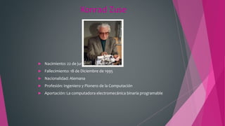 Konrad Zuse
 Nacimiento: 22 de junio de 1910
 Fallecimiento: 18 de Diciembre de 1995
 Nacionalidad: Alemana
 Profesión: Ingeniero y Pionero de la Computación
 Aportación: La computadora electromecánica binaria programable
 