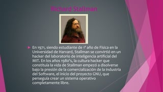 Richard Stallman
 En 1971, siendo estudiante de 1º año de Física en la
Universidad de Harvard, Stallman se convirtió en un
hacker del laboratorio de inteligencia artificial del
MIT. En los años 1980's, la cultura hacker que
constituía la vida de Stallman empezó a disolverse
bajo la presión de la comercialización de la industria
del Software, el inicio del proyecto GNU, que
perseguía crear un sistema operativo
completamente libre.
 