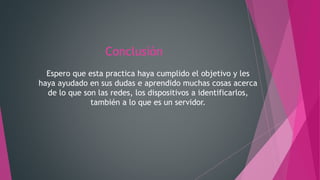 Conclusión
Espero que esta practica haya cumplido el objetivo y les
haya ayudado en sus dudas e aprendido muchas cosas acerca
de lo que son las redes, los dispositivos a identificarlos,
también a lo que es un servidor.
 
