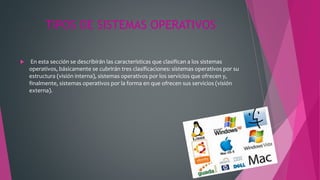 TIPOS DE SISTEMAS OPERATIVOS
 En esta sección se describirán las características que clasifican a los sistemas
operativos, básicamente se cubrirán tres clasificaciones: sistemas operativos por su
estructura (visión interna), sistemas operativos por los servicios que ofrecen y,
finalmente, sistemas operativos por la forma en que ofrecen sus servicios (visión
externa).
 