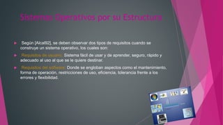 Sistemas Operativos por su Estructura
 Según [Alcal92], se deben observar dos tipos de requisitos cuando se
construye un sistema operativo, los cuales son:
 Requisitos de usuario: Sistema fácil de usar y de aprender, seguro, rápido y
adecuado al uso al que se le quiere destinar.
 Requisitos del software: Donde se engloban aspectos como el mantenimiento,
forma de operación, restricciones de uso, eficiencia, tolerancia frente a los
errores y flexibilidad.
 