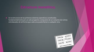 Estructura monolítica.
 Es la estructura de los primeros sistemas operativos constituidas
fundamentalmente por un solo programa compuesto de un conjunto de rutinas
entrelazadas de tal forma que cada una puede llamar a cualquier otra.
 