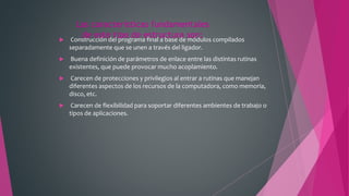 Las características fundamentales
de este tipo de estructura son: Construcción del programa final a base de módulos compilados
separadamente que se unen a través del ligador.
 Buena definición de parámetros de enlace entre las distintas rutinas
existentes, que puede provocar mucho acoplamiento.
 Carecen de protecciones y privilegios al entrar a rutinas que manejan
diferentes aspectos de los recursos de la computadora, como memoria,
disco, etc.
 Carecen de flexibilidad para soportar diferentes ambientes de trabajo o
tipos de aplicaciones.
 