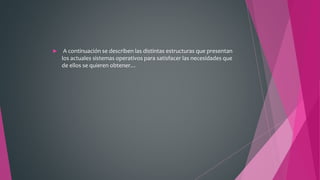  A continuación se describen las distintas estructuras que presentan
los actuales sistemas operativos para satisfacer las necesidades que
de ellos se quieren obtener…
 