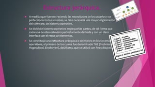 Estructura jerárquica.
 A medida que fueron creciendo las necesidades de los usuarios y se
perfeccionaron los sistemas, se hizo necesaria una mayor organización
del software, del sistema operativo.
 Se dividió el sistema operativo en pequeñas partes, de tal forma que
cada una de ellas estuviera perfectamente definida y con un claro
interface con el resto de elementos.
 Se constituyó una estructura jerárquica o de niveles en los sistemas
operativos, el primero de los cuales fue denominado THE (Technische
Hogeschool, Eindhoven), deDijkstra, que se utilizó con fines didácticos
 
