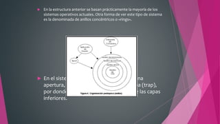  En la estructura anterior se basan prácticamente la mayoría de los
sistemas operativos actuales. Otra forma de ver este tipo de sistema
es la denominada de anillos concéntricos o «rings».
 En el sistema de anillos, cada uno tiene una
apertura, conocida como puerta o trampa (trap),
por donde pueden entrar las llamadas de las capas
inferiores.
 
