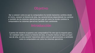 Objetivo
Dar a conocer como es que la computadora ha tenido bastantes cambios desde
el inicio, conocer la historia de esta, las características dependiendo los cambios
y también de los sistemas operativos por que así como ha tenido cambios la
computadora los sistemas operativos también han cambiando
Introducción
Cuantos de nosotros ocupamos una computadora? Yo creo que la mayoría pero..
En realidad nadie conoce la historia de esta, ni mucho menos se hace un buen
uso de ella, en esta ocasión halaremos sobre como en generaciones a cambiado
como la computadora así como los sistemas operativos
 