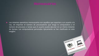 Monousuarios
 Los sistemas operativos monousuarios son aquéllos que soportan a un usuario a la
vez, sin importar el número de procesadores que tenga la computadora o el
número de procesos o tareas que el usuario pueda ejecutar en un mismo instante
de tiempo. Las computadoras personales típicamente se han clasificado en este
renglón.
 