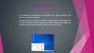 Monotareas
 Los sistemas monotarea son aquellos que sólo permiten una
tarea a la vez por usuario.
 Puede darse el caso de un sistema multiusuario y monotarea, en
el cual se admiten varios usuarios al mismo tiempo pero cada uno
de ellos puede estar haciendo solo una tarea a la vez.
 