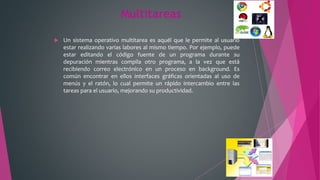 Multitareas
 Un sistema operativo multitarea es aquél que le permite al usuario
estar realizando varias labores al mismo tiempo. Por ejemplo, puede
estar editando el código fuente de un programa durante su
depuración mientras compila otro programa, a la vez que está
recibiendo correo electrónico en un proceso en background. Es
común encontrar en ellos interfaces gráficas orientadas al uso de
menús y el ratón, lo cual permite un rápido intercambio entre las
tareas para el usuario, mejorando su productividad.
 