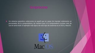 Uniproceso
 Un sistema operativo uniproceso es aquél que es capaz de manejar solamente un
procesador de la computadora, de manera que si la computadora tuviese más de
uno le sería inútil. El ejemplo más típico de este tipo de sistemas es el DOS y MacOS.
 