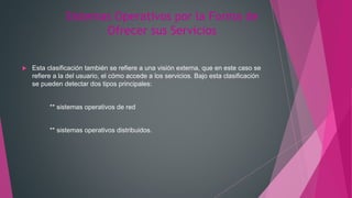 Sistemas Operativos por la Forma de
Ofrecer sus Servicios
 Esta clasificación también se refiere a una visión externa, que en este caso se
refiere a la del usuario, el cómo accede a los servicios. Bajo esta clasificación
se pueden detectar dos tipos principales:
** sistemas operativos de red
** sistemas operativos distribuidos.
 